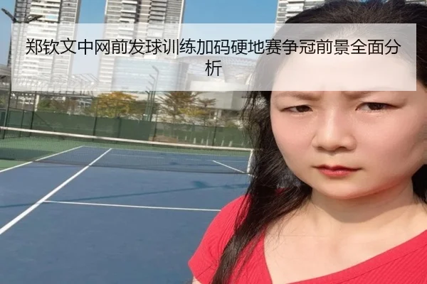 郑钦文中网前发球训练加码硬地赛争冠前景全面分析